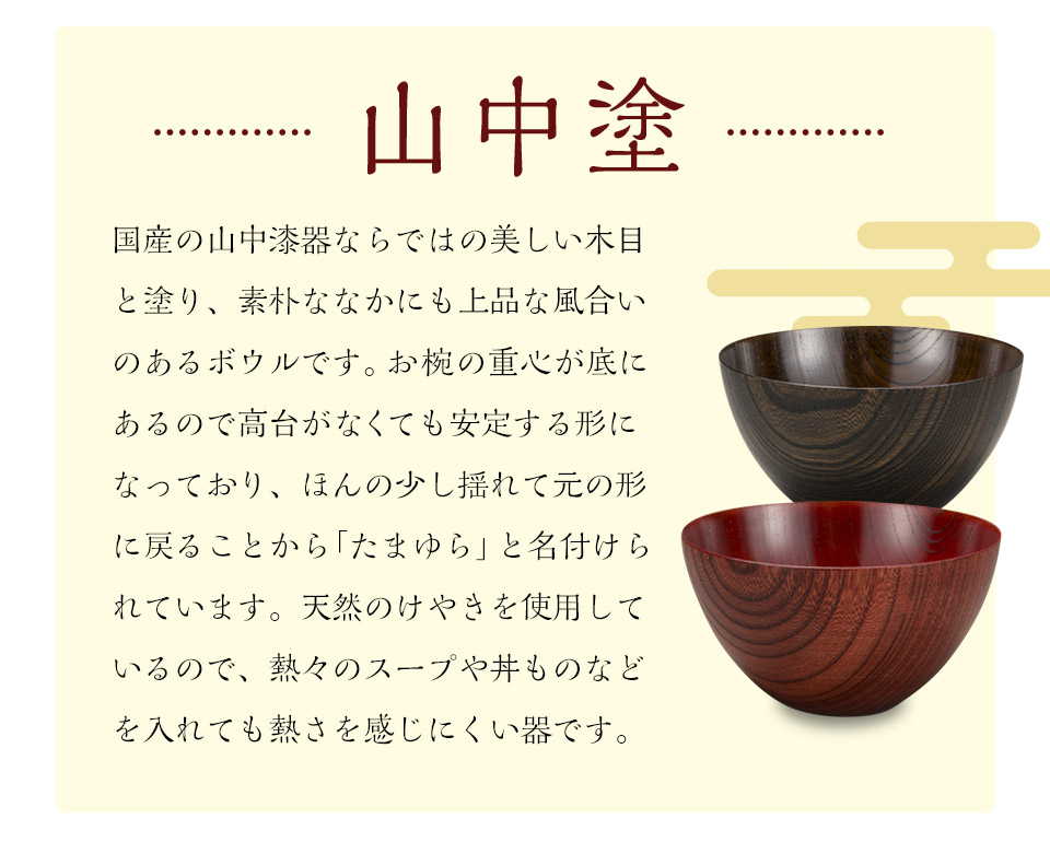 山中塗 国産の山中漆器ならではの美しい木目と塗り、素朴ななかにも上品な風合いのあるボウルです。お椀の重心が底にあるので高台がなくても安定する形になっており、ほんの少し揺れて元の形に戻ることから「たまゆら」と名付けられています。天然のけやきを使用しているので、熱々のスープや丼ものなどを入れても熱さを感じにくい器です。