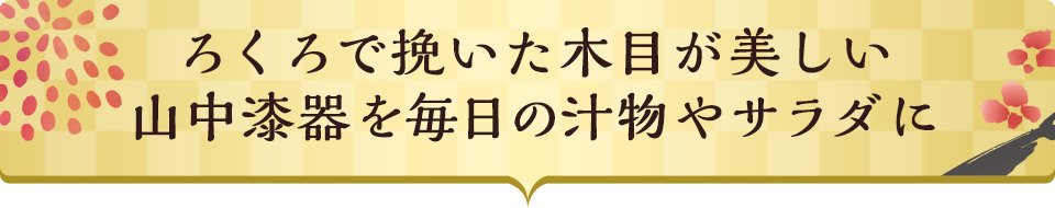 ろくろで挽いた木目が美しい山中漆器を毎日の汁物やサラダに