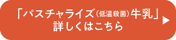 「パスチャライズ(低温殺菌)牛乳」詳しくはこちら
