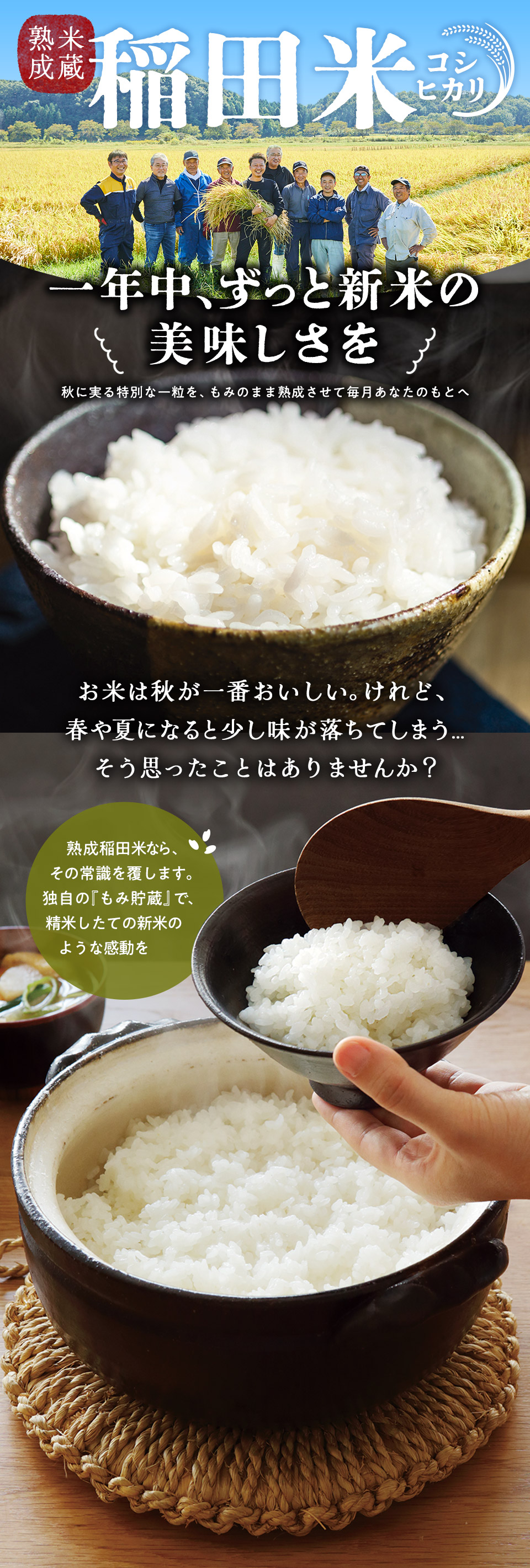 米蔵熟成 稲田米 コシヒカリ 一年中、ずっと新米の 美味しさを 秋に実る特別な一粒を、もみのまま熟成させて毎月あなたのもとへ お米は秋が一番おいしい。けれど、 春や夏になると少し味が落ちてしまう… そう思ったことはありませんか？ 熟成稲田米なら、その常識を覆します。 独自の『もみ貯蔵』で、 精米したての新米の ような感動を