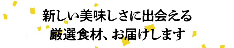 新しい美味しさに出会える 厳選食材、お届けします