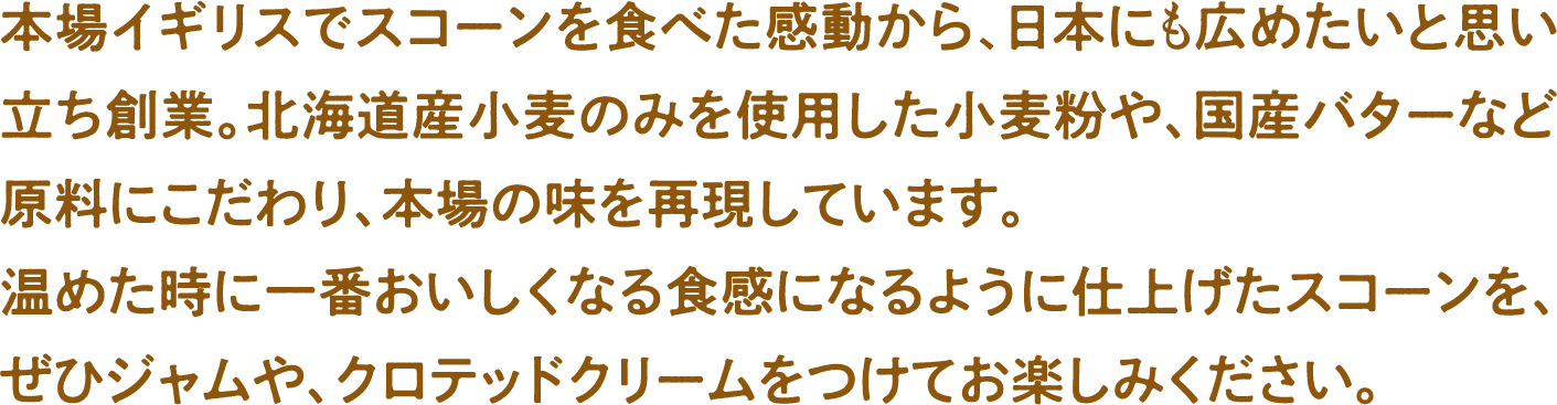 本場イギリスでスコーンを食べた感動から、日本にも広めたいと思い立ち創業。北海道産小麦のみを使用した小麦粉や、国産バターなど原料にこだわり、本場の味を再現しています。温めた時に一番おいしくなる食感になるように仕上げたスコーンを、ぜひジャムや、クロテッドクリームをつけてお楽しみください。