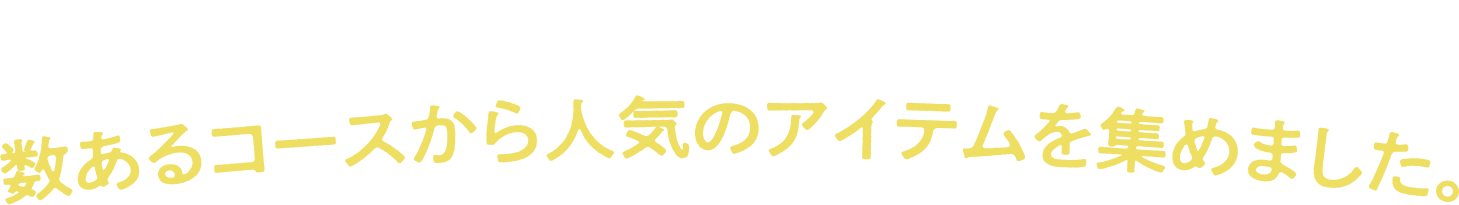 のコースがいいか悩んだら・・・こちら！ 数あるコースから人気のアイテムを集めました。