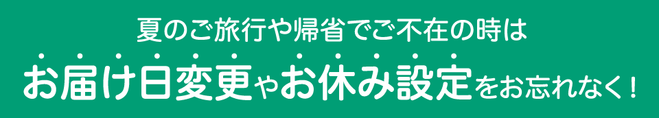 夏のご旅行や帰省でご不在の時はお届け日変更やお休み設定をお忘れなく!